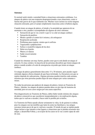 Síntomas

Es normal sentir miedo o ansiedad frente a situaciones estresantes cotidianas. Los
ataques de pánico son una respuesta desproporcionada a esas situaciones, como si
fueran más graves de lo que realmente son. Muchas veces incluso no existe ninguna
situación estresante, pero el cuerpo simplemente reacciona como si hubiera alguna.

Cuando tienes un ataque de pánico, el miedo y la ansiedad que aparecen de un
momento a otro, pueden ir acompañados de algunos de estos síntomas:
   • Sensación de que te vas a morir o que te va a dar un ataque cardíaco
   • Sensación de parálisis
   • Miedo a perder el control de ti mismo y de enloquecer
   • Respiración acelerada
   • Problemas para respirar, sientes que te asfixias
   • Taquicardia o palpitaciones
   • Sofoco o escalofrío (alguna de las dos)
   • Dolor en el pecho
   • Mareo y/o náusea
   • Sudar excesivamente
   • Temblor

Cuando los síntomas son muy fuertes, puedes creer que te está dando un ataque al
corazón. Es muy común y la mayoría de las personas descubren que tienen ataques de
pánico cuando acuden a la sala de emergencias creyendo que tienen un ataque
cardíaco.

Un ataque de pánico generalmente dura entre 15 y 30 minutos, pero puedes seguir
sintiendo algunos efectos después de que haya terminado. La frecuencia con que se
repiten depende de cada persona. Algunas personas pueden tenerlos cada semana,
mientras que otras personas pueden dejar de tener ataques por varias semanas o
meses.

No todas las personas que padecen de ataques de pánico, tienen un Trastorno de
Pánico. Además, los ataques de pánico pueden darse en otro tipo de trastorno de
ansiedad, pero en esos casos surgen por una causa específica.

Para diagnosticarte un Trastorno de Pánico, debes haber tenido mínimo dos ataques
de pánico consecutivos que sucedieron inesperadamente y sin explicación alguna,
temes que te vuelvan a suceder y haces todo lo posible por evitarlos.

Un Trastorno de Pánico puede afectar seriamente tu vida y la de quienes te rodean,
pues los ataques son tan temibles que tanto tú como tus familiares y tus amigos
cercanos tienen pavor de que te vuelvan a suceder. El miedo de que se repitan puede
llegar incluso a que intentes evitar lugares o situaciones que te pueden ocasionar otro
ataque, a desarrollar Fobias, y en el peor de los casos no te vas a sentir capaz de salir
de casa.
 