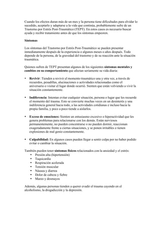 Cuando los efectos duran más de un mes y la persona tiene dificultades para olvidar lo
sucedido, aceptarlo y adaptarse a la vida que continúa, probablemente sufre de un
Trastorno por Estrés Post-Traumático (TEPT). En estos casos es necesario buscar
ayuda y recibir tratamiento antes de que los síntomas empeoren.

Síntomas

Los síntomas del Trastorno por Estrés Post-Traumático se pueden presentar
inmediatamente después de la experiencia o algunos meses o años después. Todo
depende de la persona, de la gravedad del trastorno y de su reacción ante la situación
traumática.

Quienes sufren de TEPT presentan algunos de los siguientes síntomas mentales y
cambios en su comportamiento que afectan seriamente su vida diaria:

•   Revivir: Tienden a revivir el momento traumático una y otra vez, a través de
    recuerdos, pesadillas, alucinaciones o actividades relacionadas como el
    aniversario o visitar el lugar donde ocurrió. Sienten que están volviendo a vivir la
    situación constantemente.

•   Indiferencia: Intentan evitar cualquier situación, persona o lugar que les recuerde
    el momento del trauma. Esto se convierte muchas veces en un desinterés y una
    indiferencia general hacia todo, a las actividades cotidianas e incluso hacia la
    propia familia, y poco a poco tiende a aislarlos.

•   Exceso de emociones: Sienten un entusiasmo excesivo o hiperactividad que les
    genera problemas para relacionarse con los demás. Están nerviosos
    permanentemente, no pueden concentrarse o no pueden dormir, reaccionan
    exageradamente frente a ciertas situaciones, y se ponen irritables o tienen
    explosiones de mal genio constantemente.

•   Culpabilidad: En algunos casos pueden llegar a sentir culpa por no haber podido
    evitar o cambiar la situación.

También pueden tener síntomas físicos relacionados con la ansiedad y el estrés:
   • Presión alta (hipertensión)
   • Taquicardia
   • Respiración acelerada
   • Tensión muscular
   • Náusea y diarrea
   • Dolor de cabeza y fiebre
   • Mareo y desmayos

Además, algunas personas tienden a querer evadir el trauma cayendo en el
alcoholismo, la drogadicción y la depresión.
 