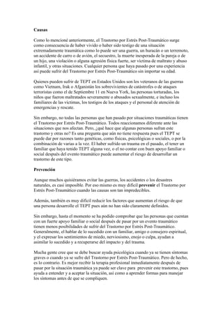 Causas

Como lo mencioné anteriormente, el Trastorno por Estrés Post-Traumático surge
como consecuencia de haber vivido o haber sido testigo de una situación
extremadamente traumática como lo puede ser una guerra, un huracán o un terremoto,
un accidente de carro o de avión, el secuestro, la muerte inesperada de la pareja o de
un hijo, una violación o alguna agresión física fuerte, ser víctima de maltrato y abuso
infantil, y otras situaciones. Cualquier persona que haya pasado por una experiencia
así puede sufrir del Trastorno por Estrés Post-Traumático sin importar su edad.

Quienes pueden sufrir de TEPT en Estados Unidos son los veteranos de las guerras
como Vietnam, Irak o Afganistán los sobrevivientes de catástrofes o de ataques
terroristas como el de Septiembre 11 en Nueva York, las personas torturadas, los
niños que fueron maltratados severamente o abusados sexualmente, e incluso los
familiares de las víctimas, los testigos de los ataques y el personal de atención de
emergencias y rescate.

Sin embargo, no todas las personas que han pasado por situaciones traumáticas tienen
el Trastorno por Estrés Post-Traumático. Todos reaccionamos diferente ante las
situaciones que nos afectan. Pero, ¿qué hace que algunas personas sufran este
trastorno y otras no? Es una pregunta que aún no tiene respuesta pues el TEPT se
puede dar por razones tanto genéticas, como físicas, psicológicas o sociales, o por la
combinación de varias a la vez. El haber sufrido un trauma en el pasado, el tener un
familiar que haya tenido TEPT alguna vez, o el no contar con buen apoyo familiar o
social después del evento traumático puede aumentar el riesgo de desarrollar un
trastorno de este tipo.

Prevención

Aunque muchos quisiéramos evitar las guerras, los accidentes o los desastres
naturales, es casi imposible. Por eso mismo es muy difícil prevenir el Trastorno por
Estrés Post-Traumático cuando las causas son tan impredecibles.

Además, también es muy difícil reducir los factores que aumentan el riesgo de que
una persona desarrolle el TEPT pues aún no han sido claramente definidos.

Sin embargo, hasta el momento se ha podido comprobar que las personas que cuentan
con un fuerte apoyo familiar o social después de pasar por un evento traumático
tienen menos posibilidades de sufrir del Trastorno por Estrés Post-Traumático.
Generalmente, el hablar de lo sucedido con un familiar, amigo o consejero espiritual,
y el expresar los sentimientos de miedo, nerviosismo, enojo o culpa, ayudan a
asimilar lo sucedido y a recuperarse del impacto y del trauma.

Mucha gente cree que se debe buscar ayuda psicológica cuando ya se tienen síntomas
graves o cuando ya se sufre del Trastorno por Estrés Post-Traumático. Pero de hecho,
es lo contrario. Es mejor recibir la terapia profesional inmediatamente después de
pasar por la situación traumática ya puede ser clave para prevenir este trastorno, pues
ayuda a entender y a aceptar la situación, así como a aprender formas para manejar
los síntomas antes de que se compliquen.
 