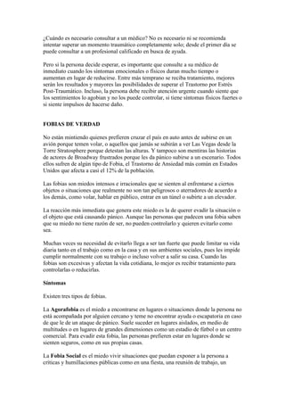 ¿Cuándo es necesario consultar a un médico? No es necesario ni se recomienda
intentar superar un momento traumático completamente solo; desde el primer día se
puede consultar a un profesional calificado en busca de ayuda.

Pero si la persona decide esperar, es importante que consulte a su médico de
inmediato cuando los síntomas emocionales o físicos duran mucho tiempo o
aumentan en lugar de reducirse. Entre más temprano se reciba tratamiento, mejores
serán los resultados y mayores las posibilidades de superar el Trastorno por Estrés
Post-Traumático. Incluso, la persona debe recibir atención urgente cuando siente que
los sentimientos lo agobian y no los puede controlar, si tiene síntomas físicos fuertes o
si siente impulsos de hacerse daño.


FOBIAS DE VERDAD

No están mintiendo quienes prefieren cruzar el país en auto antes de subirse en un
avión porque temen volar, o aquellos que jamás se subirán a ver Las Vegas desde la
Torre Stratosphere porque detestan las alturas. Y tampoco son mentiras las historias
de actores de Broadway frustrados porque les da pánico subirse a un escenario. Todos
ellos sufren de algún tipo de Fobia, el Trastorno de Ansiedad más común en Estados
Unidos que afecta a casi el 12% de la población.

Las fobias son miedos intensos e irracionales que se sienten al enfrentarse a ciertos
objetos o situaciones que realmente no son tan peligrosos o aterradores de acuerdo a
los demás, como volar, hablar en público, entrar en un túnel o subirte a un elevador.

La reacción más inmediata que genera este miedo es la de querer evadir la situación o
el objeto que está causando pánico. Aunque las personas que padecen una fobia saben
que su miedo no tiene razón de ser, no pueden controlarlo y quieren evitarlo como
sea.

Muchas veces su necesidad de evitarlo llega a ser tan fuerte que puede limitar su vida
diaria tanto en el trabajo como en la casa y en sus ambientes sociales, pues les impide
cumplir normalmente con su trabajo o incluso volver a salir su casa. Cuando las
fobias son excesivas y afectan la vida cotidiana, lo mejor es recibir tratamiento para
controlarlas o reducirlas.

Síntomas

Existen tres tipos de fobias.

La Agorafobia es el miedo a encontrarse en lugares o situaciones donde la persona no
está acompañada por alguien cercano y teme no encontrar ayuda o escapatoria en caso
de que le de un ataque de pánico. Suele suceder en lugares aislados, en medio de
multitudes o en lugares de grandes dimensiones como un estadio de fútbol o un centro
comercial. Para evadir esta fobia, las personas prefieren estar en lugares donde se
sienten seguros, como en sus propias casas.

La Fobia Social es el miedo vivir situaciones que puedan exponer a la persona a
críticas y humillaciones públicas como en una fiesta, una reunión de trabajo, un
 