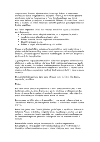 congreso o una discoteca. Quienes sufren de este tipo de fobia se sienten muy
incómodos y actúan con gran timidez en eventos sociales, y por lo mismo prefieren
simplemente evitarlos. Generalmente la Fobia Social sucede con todo tipo de
situaciones sociales, pero algunas personas tienen fobias sociales específicas, como la
fobia al escenario tan común en actores o cantantes que tienen que dar presentaciones
frente a un público.

Las Fobias Específicas son las más comunes. Son miedos a cosas o situaciones
específicas como:
   • Claustrofobia: miedo a lugares encerrados y a la trasportación pública
   • Acrofobia: miedo a las alturas y lugares altos
   • Fobia a animales: ratones, serpientes o arañas (aracnofobia)
   • Hidrofobia: miedo al agua
   • Fobia a la sangre, a las inyecciones y a las heridas

Cuando se enfrenta al objeto o situación, la persona fóbica siente miedo intenso o
pánico, ansiedad incontrolable y una necesidad urgente de evadir a cualquier costo la
situación. A veces las opciones de evasión pueden llegar a ser atrevidas, peligrosas o,
en el peor de los casos, trágicas.

Algunas personas se pueden sentir ansiosos incluso sólo por pensar en la situación o
el objeto, o al sentir que podrían estar cerca de él. Es común que las personas que le
temen a los aviones y deben viajar, se sientan peor cada día que se acerca la fecha del
viaje. Los síntomas varían en intensidad dependiendo entonces de la cercanía con la
situación o el objeto; generalmente pueden ir desde una ansiedad leve hasta un ataque
de pánico.

El cuerpo también reacciona frente a una fobia con sudor excesivo, falta de aire,
taquicardia y temblores.

Causas

Las fobias suelen aparecer mayormente en la niñez o la adolescencia, pero se dan
también en adultos. La única diferencia es que los objetos de la fobia cambian. Las
fobias a la sangre, las inyecciones, los animales son más comunes en los niños. Las
fobias relacionadas con situaciones se dan más en los adultos.

Las causas de las fobias aún son desconocidas, y como sucede en la mayoría de los
Trastornos de Ansiedad, las fobias pueden deberse a la influencia de muchos factores
a la vez.

Por un lado, puede haber factores genéticos que influyan, si hay historia de fobias en
tu familia. Aunque es difícil de comprobar en qué medida es por genética y en qué
medida es simplemente ejemplo aprendido, pues otras investigaciones plantean que
las fobias también pueden aprenderse de los padres o de los hermanos durante la
infancia.

Por otro lado, también influyen intensamente las experiencias personales.
Por ejemplo, las fobias pueden desarrollarse después de haber vivido situaciones
traumáticas en la misma situación o con el mismo objeto que ahora causa pánico,
 
