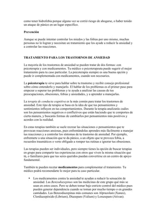 como tener hidrofobia porque alguna vez se corrió riesgo de ahogarse, o haber tenido
un ataque de pánico en un lugar específico.

Prevención

Aunque se puede intentar controlar los miedos y las fobias por uno mismo, muchas
personas no lo logran y necesitan un tratamiento que los ayude a reducir la ansiedad y
a controlar las reacciones.


TRATAMIENTO PARA LOS TRASTORNOS DE ANSIEDAD

La mayoría de los trastornos de ansiedad se pueden tratar de dos formas: con
psicoterapia y con medicamentos. Tu médico o psicoterapeuta puede sugerir el mejor
tratamiento para tu caso particular. La psicoterapia siempre es una buena opción y
puede ir complementada con medicamentos, cuando son necesarios.

La psicoterapia te sirve para hablar sobre tu trastorno y recibir consejo profesional
sobre cómo entenderlo y manejarlo. El hablar de los problemas es el primer paso para
empezar a superar tus problemas y te ayuda a analizar las causas de tus
preocupaciones, obsesiones, fobias y ansiedades, y a aprender a manejarlas.

La terapia de conducta cognitiva es la más común para tratar los trastornos de
ansiedad. Este tipo de terapia se basa en la idea de que tus pensamientos y
sentimientos influyen en tus comportamientos. Durante la terapia analizarás cuáles
son los pensamientos negativos o conflictivos que están haciendo que te comportes de
cierta manera, y buscarás formas de cambiarlos por pensamientos más positivos y
acordes con la realidad.

En estas terapias también se suele recrear las situaciones o pensamientos que te
provocan reacciones ansiosas, pues enfrentándolas aprendes más fácilmente a manejar
tus reacciones y a controlar los síntomas de tu trastorno de ansiedad. Por ejemplo,
enfrentarte a una situación que te da pánico, a un objeto que te provoca fobia, a
recuerdos traumáticos o verte obligado a romper tus rutinas e ignorar tus obsesiones.

Las terapias pueden ser individuales, pero siempre tienes la opción de buscar terapias
en grupo para compartir tus experiencias con otros que viven la misma situación que
tú, o familiares para que tus seres queridos puedan convertirse en un centro de apoyo
fundamental.

También te pueden recetar medicamentos para complementar el tratamiento. Tu
médico podrá recomendarte lo mejor para tu caso particular.

   •   Los medicamentos contra la ansiedad te ayudan a reducir la sensación de
       ansiedad. Las Benzodiazepinas son las medicinas de este grupo qué más se
       usan en estos casos. Pero se deben tomar bajo estricto control del médico pues
       pueden generar dependencia cuando se toman por mucho tiempo o en grandes
       cantidades. Las Benzodiazepinas más comunes son Alprazolam (Xanax),
       Clordiazepóxido (Librium), Diazepam (Valium) y Lorazepam (Ativan).
 