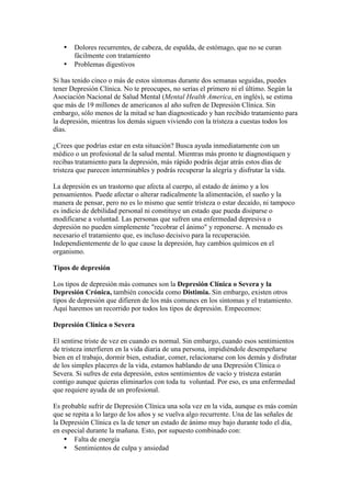 •   Dolores recurrentes, de cabeza, de espalda, de estómago, que no se curan
       fácilmente con tratamiento
   •   Problemas digestivos

Si has tenido cinco o más de estos síntomas durante dos semanas seguidas, puedes
tener Depresión Clínica. No te preocupes, no serías el primero ni el último. Según la
Asociación Nacional de Salud Mental (Mental Health America, en inglés), se estima
que más de 19 millones de americanos al año sufren de Depresión Clínica. Sin
embargo, sólo menos de la mitad se han diagnosticado y han recibido tratamiento para
la depresión, mientras los demás siguen viviendo con la tristeza a cuestas todos los
días.

¿Crees que podrías estar en esta situación? Busca ayuda inmediatamente con un
médico o un profesional de la salud mental. Mientras más pronto te diagnostiquen y
recibas tratamiento para la depresión, más rápido podrás dejar atrás estos días de
tristeza que parecen interminables y podrás recuperar la alegría y disfrutar la vida.

La depresión es un trastorno que afecta al cuerpo, al estado de ánimo y a los
pensamientos. Puede afectar o alterar radicalmente la alimentación, el sueño y la
manera de pensar, pero no es lo mismo que sentir tristeza o estar decaído, ni tampoco
es indicio de debilidad personal ni constituye un estado que pueda disiparse o
modificarse a voluntad. Las personas que sufren una enfermedad depresiva o
depresión no pueden simplemente "recobrar el ánimo" y reponerse. A menudo es
necesario el tratamiento que, es incluso decisivo para la recuperación.
Independientemente de lo que cause la depresión, hay cambios químicos en el
organismo.

Tipos de depresión

Los tipos de depresión más comunes son la Depresión Clínica o Severa y la
Depresión Crónica, también conocida como Distimia. Sin embargo, existen otros
tipos de depresión que difieren de los más comunes en los síntomas y el tratamiento.
Aquí haremos un recorrido por todos los tipos de depresión. Empecemos:

Depresión Clínica o Severa

El sentirse triste de vez en cuando es normal. Sin embargo, cuando esos sentimientos
de tristeza interfieren en la vida diaria de una persona, impidiéndole desempeñarse
bien en el trabajo, dormir bien, estudiar, comer, relacionarse con los demás y disfrutar
de los simples placeres de la vida, estamos hablando de una Depresión Clínica o
Severa. Si sufres de esta depresión, estos sentimientos de vacío y tristeza estarán
contigo aunque quieras eliminarlos con toda tu voluntad. Por eso, es una enfermedad
que requiere ayuda de un profesional.

Es probable sufrir de Depresión Clínica una sola vez en la vida, aunque es más común
que se repita a lo largo de los años y se vuelva algo recurrente. Una de las señales de
la Depresión Clínica es la de tener un estado de ánimo muy bajo durante todo el día,
en especial durante la mañana. Esto, por supuesto combinado con:
    • Falta de energía
    • Sentimientos de culpa y ansiedad
 