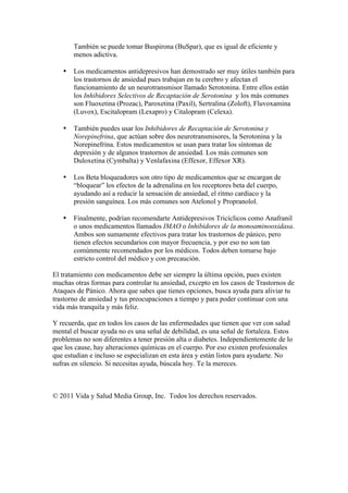 También se puede tomar Buspirona (BuSpar), que es igual de eficiente y
       menos adictiva.

   •   Los medicamentos antidepresivos han demostrado ser muy útiles también para
       los trastornos de ansiedad pues trabajan en tu cerebro y afectan el
       funcionamiento de un neurotransmisor llamado Serotonina. Entre ellos están
       los Inhibidores Selectivos de Recaptación de Serotonina y los más comunes
       son Fluoxetina (Prozac), Paroxetina (Paxil), Sertralina (Zoloft), Fluvoxamina
       (Luvox), Escitalopram (Lexapro) y Citalopram (Celexa).

   •   También puedes usar los Inhibidores de Recaptación de Serotonina y
       Norepinefrina, que actúan sobre dos neurotransmisores, la Serotonina y la
       Norepinefrina. Estos medicamentos se usan para tratar los síntomas de
       depresión y de algunos trastornos de ansiedad. Los más comunes son
       Duloxetina (Cymbalta) y Venlafaxina (Effexor, Effexor XR).

   •   Los Beta bloqueadores son otro tipo de medicamentos que se encargan de
       “bloquear” los efectos de la adrenalina en los receptores beta del cuerpo,
       ayudando así a reducir la sensación de ansiedad, el ritmo cardíaco y la
       presión sanguínea. Los más comunes son Atelonol y Propranolol.

   •   Finalmente, podrían recomendarte Antidepresivos Tricíclicos como Anafranil
       o unos medicamentos llamados IMAO o Inhibidores de la monoaminooxidasa.
       Ambos son sumamente efectivos para tratar los trastornos de pánico, pero
       tienen efectos secundarios con mayor frecuencia, y por eso no son tan
       comúnmente recomendados por los médicos. Todos deben tomarse bajo
       estricto control del médico y con precaución.

El tratamiento con medicamentos debe ser siempre la última opción, pues existen
muchas otras formas para controlar tu ansiedad, excepto en los casos de Trastornos de
Ataques de Pánico. Ahora que sabes que tienes opciones, busca ayuda para aliviar tu
trastorno de ansiedad y tus preocupaciones a tiempo y para poder continuar con una
vida más tranquila y más feliz.

Y recuerda, que en todos los casos de las enfermedades que tienen que ver con salud
mental el buscar ayuda no es una señal de debilidad, es una señal de fortaleza. Estos
problemas no son diferentes a tener presión alta o diabetes. Independientemente de lo
que los cause, hay alteraciones químicas en el cuerpo. Por eso existen profesionales
que estudian e incluso se especializan en esta área y están listos para ayudarte. No
sufras en silencio. Si necesitas ayuda, búscala hoy. Te la mereces.



© 2011 Vida y Salud Media Group, Inc. Todos los derechos reservados.
 