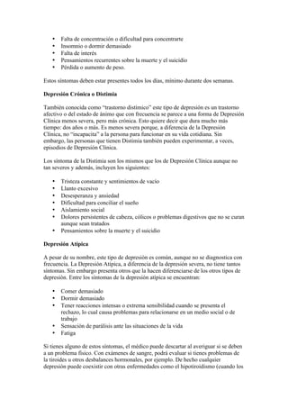 •   Falta de concentración o dificultad para concentrarte
   •   Insomnio o dormir demasiado
   •   Falta de interés
   •   Pensamientos recurrentes sobre la muerte y el suicidio
   •   Pérdida o aumento de peso.

Estos síntomas deben estar presentes todos los días, mínimo durante dos semanas.

Depresión Crónica o Distimia

También conocida como “trastorno distímico” este tipo de depresión es un trastorno
afectivo o del estado de ánimo que con frecuencia se parece a una forma de Depresión
Clínica menos severa, pero más crónica. Esto quiere decir que dura mucho más
tiempo: dos años o más. Es menos severa porque, a diferencia de la Depresión
Clínica, no “incapacita” a la persona para funcionar en su vida cotidiana. Sin
embargo, las personas que tienen Distimia también pueden experimentar, a veces,
episodios de Depresión Clínica.

Los síntoma de la Distimia son los mismos que los de Depresión Clínica aunque no
tan severos y además, incluyen los siguientes:

   •   Tristeza constante y sentimientos de vacío
   •   Llanto excesivo
   •   Desesperanza y ansiedad
   •   Dificultad para conciliar el sueño
   •   Aislamiento social
   •   Dolores persistentes de cabeza, cólicos o problemas digestivos que no se curan
       aunque sean tratados
   •   Pensamientos sobre la muerte y el suicidio

Depresión Atípica

A pesar de su nombre, este tipo de depresión es común, aunque no se diagnostica con
frecuencia. La Depresión Atípica, a diferencia de la depresión severa, no tiene tantos
síntomas. Sin embargo presenta otros que la hacen diferenciarse de los otros tipos de
depresión. Entre los síntomas de la depresión atípica se encuentran:

   •   Comer demasiado
   •   Dormir demasiado
   •   Tener reacciones intensas o extrema sensibilidad cuando se presenta el
       rechazo, lo cual causa problemas para relacionarse en un medio social o de
       trabajo
   •   Sensación de parálisis ante las situaciones de la vida
   •   Fatiga

Si tienes alguno de estos síntomas, el médico puede descartar al averiguar si se deben
a un problema físico. Con exámenes de sangre, podrá evaluar si tienes problemas de
la tiroides u otros desbalances hormonales, por ejemplo. De hecho cualquier
depresión puede coexistir con otras enfermedades como el hipotiroidismo (cuando los
 