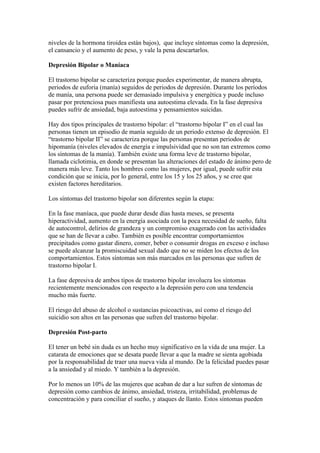 niveles de la hormona tiroidea están bajos), que incluye síntomas como la depresión,
el cansancio y el aumento de peso, y vale la pena descartarlos.

Depresión Bipolar o Maníaca

El trastorno bipolar se caracteriza porque puedes experimentar, de manera abrupta,
periodos de euforia (manía) seguidos de periodos de depresión. Durante los períodos
de manía, una persona puede ser demasiado impulsiva y energética y puede incluso
pasar por pretenciosa pues manifiesta una autoestima elevada. En la fase depresiva
puedes sufrir de ansiedad, baja autoestima y pensamientos suicidas.

Hay dos tipos principales de trastorno bipolar: el “trastorno bipolar I” en el cual las
personas tienen un episodio de manía seguido de un periodo extenso de depresión. El
“trastorno bipolar II” se caracteriza porque las personas presentan periodos de
hipomanía (niveles elevados de energía e impulsividad que no son tan extremos como
los síntomas de la manía). También existe una forma leve de trastorno bipolar,
llamada ciclotimia, en donde se presentan las alteraciones del estado de ánimo pero de
manera más leve. Tanto los hombres como las mujeres, por igual, puede sufrir esta
condición que se inicia, por lo general, entre los 15 y los 25 años, y se cree que
existen factores hereditarios.

Los síntomas del trastorno bipolar son diferentes según la etapa:

En la fase maníaca, que puede durar desde días hasta meses, se presenta
hiperactividad, aumento en la energía asociada con la poca necesidad de sueño, falta
de autocontrol, delirios de grandeza y un compromiso exagerado con las actividades
que se han de llevar a cabo. También es posible encontrar comportamientos
precipitados como gastar dinero, comer, beber o consumir drogas en exceso e incluso
se puede alcanzar la promiscuidad sexual dado que no se miden los efectos de los
comportamientos. Estos síntomas son más marcados en las personas que sufren de
trastorno bipolar I.

La fase depresiva de ambos tipos de trastorno bipolar involucra los síntomas
recientemente mencionados con respecto a la depresión pero con una tendencia
mucho más fuerte.

El riesgo del abuso de alcohol o sustancias psicoactivas, así como el riesgo del
suicidio son altos en las personas que sufren del trastorno bipolar.

Depresión Post-parto

El tener un bebé sin duda es un hecho muy significativo en la vida de una mujer. La
catarata de emociones que se desata puede llevar a que la madre se sienta agobiada
por la responsabilidad de traer una nueva vida al mundo. De la felicidad puedes pasar
a la ansiedad y al miedo. Y también a la depresión.

Por lo menos un 10% de las mujeres que acaban de dar a luz sufren de síntomas de
depresión como cambios de ánimo, ansiedad, tristeza, irritabilidad, problemas de
concentración y para conciliar el sueño, y ataques de llanto. Estos síntomas pueden
 