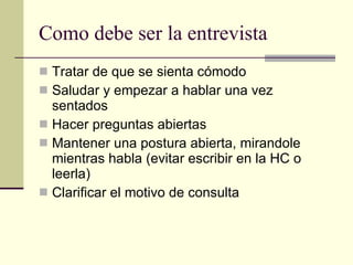 Como debe ser la entrevista Tratar de que se sienta cómodo Saludar y empezar a hablar una vez sentados Hacer preguntas abiertas Mantener una postura abierta, mirandole mientras habla (evitar escribir en la HC o leerla) Clarificar el motivo de consulta 
