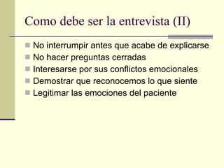 Como debe ser la entrevista (II) No interrumpir antes que acabe de explicarse No hacer preguntas cerradas Interesarse por sus conflictos emocionales Demostrar que reconocemos lo que siente Legitimar las emociones del paciente 