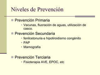 Niveles de Prevención Prevención Primaria Vacunas, fluoración de aguas, utilización de casco.  Prevención Secundaria fenilcetonuria e hipotiroidisrno congénito PAP Mamografía Prevención Terciaria Fisioterapia AVE, EPOC, etc 