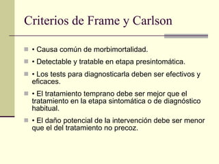 Criterios de Frame y Carlson •  Causa común de morbimortalidad. •  Detectable y tratable en etapa presintomática. •  Los tests para diagnosticarla deben ser efectivos y eficaces. •  El tratamiento temprano debe ser mejor que el tratamiento en la etapa sintomática o de diagnóstico habitual. •  El daño potencial de la intervención debe ser menor que el del tratamiento no precoz. 