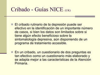 Cribado - Guías NICE  (UK) El cribado rutinario de la depresión puede ser efectivo en la identificación de un importante número de casos, si bien los datos son limitados sobre si tiene algún efecto beneficioso sobre la sintomatología depresiva, aún disponiendo de un programa de tratamiento accesible.  En un cribado, un cuestionario de dos preguntas es tan efectivo como un cuestionario más elaborado y se adapta mejor a las características de la Atención Primaria.  