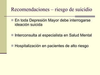 Recomendaciones – riesgo de suicidio En toda Depresión Mayor debe interrogarse ideación suicida Interconsulta al especialista en Salud Mental Hospitalización en pacientes de alto riesgo 