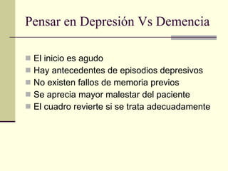 Pensar en Depresión Vs Demencia El inicio es agudo Hay antecedentes de episodios depresivos No existen fallos de memoria previos Se aprecia mayor malestar del paciente El cuadro revierte si se trata adecuadamente 