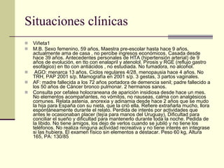 Situaciones clínicas Viñeta1  M.B. Sexo femenino, 59 años, Maestra pre­escolar hasta hace 9 años, actualmente ama de casa , no percibe ingresos económicos. Casada desde hace 39 años. Antecedentes personales de HTA (hipertensión arterial) de 9 años de evolución, en tto con enalapril y atenolol. Pirosis y RGE (reflujo gastro esofágico) en tto con antiácidos , no estudiada. No fumadora, no alcohol. AGO: menarca 13 años, Ciclos regulares 4/28. menopausia hace 4 años. No TRH, PAP 2001 s/p. Mamografía en 2001 s/p. 3 gestas, 3 partos vaginales.  AF: madre fallecida a los 72 años portadora de demencia senil; padre fallecido a los 50 años de Cáncer bronco pulmonar. 2 hermanos sanos.  Consulta por cefalea holocraneana de aparición insidiosa desde hace un mes. No elementos acompañantes, no vómitos, no nauseas, calma con analgésicos comunes. Relata astenia, anorexia y adinamia desde hace 2 años que se mudo la hija para España con su nieta, que la crió ella. Refiere extrañarla mucho, llora espontáneamente durante el relato. Perdida de interés por actividades que antes le ocasionaban placer (tejía para manos del Uruguay), Dificultad para conciliar el sueño y dificultad para mantenerlo durante toda la noche. Pedida de la libido. No tiene amigos, los dejo de verlos cuando se jubiló y no tiene los teléfonos. No realiza ninguna actividad recreativa y no tiene interés en integrase si las hubiera. El examen físico sin elementos a destacar. Peso 60 kg, Altura 165, PA: 130/85  