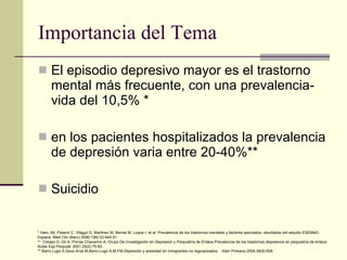 Importancia del Tema El episodio depresivo mayor es el trastorno mental más frecuente, con una prevalencia-vida del 10,5% * en los pacientes hospitalizados la prevalencia de depresión varia entre 20-40%** Suicidio * Haro JM, Palacin C, Vilagut G, Martinez M, Bernal M, Luque I, et al. Prevalencia de los trastornos mentales y factores asociados: resultados del estudio ESEMeD-Espana. Med Clin (Barc) 2006;126(12):445-51.  **  Crespo D, Gil A, Porras Chavarino A, Grupo De Investigación en Depresión y Psiquiatría de Enlace.Prevalencia de los trastornos depresivos en psiquiatría de enlace. Actas Esp Psiquiatr 2001;29(2):75-83.  ** Barro Lugo S,Saus Arús M,Barro Lugo A,M.FM.Depresión y ansiedad en inmigrantes no regularizados. . Aten Primaria 2004;34(9):504.  