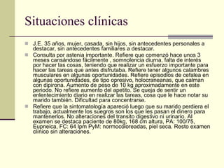 Situaciones clínicas J.E. 35 años, mujer, casada, sin hijos, sin antecedentes personales a destacar, sin antecedentes familiares a destacar.  Consulta por astenia importante. Refiere que comenzó hace unos 3 meses cansándose fácilmente , somnolencia diurna, falta de interés por hacer las cosas, teniendo que realizar un esfuerzo importante para hacer las tareas que antes disfrutaba. Refiere tener algunos calambres musculares en algunas oportunidades. Refiere episodios de cefalea en algunas oportunidades, de tipo opresivo, holocraneanas, que calman con dipirona. Aumento de peso de 10 kg aproximadamente en este periodo. No refiere aumento del apetito. Se queja de sentir un enlentecimiento diario en realizar las tareas, cosa que le hace notar su marido también. Dificultad para concentrarse.  Refiere que la sintomatología apareció luego que su marido perdiera el trabajo, actualmente los suegros son los que les pasan el dinero para mantenerlos. No alteraciones del transito digestivo ni urinario. Al examen se destaca paciente de 80kg, 168 cm altura, PA: 100/75, Eupneica, FC: 64 lpm PyM: normocoloreadas, piel seca. Resto examen clínico sin alteraciones.  