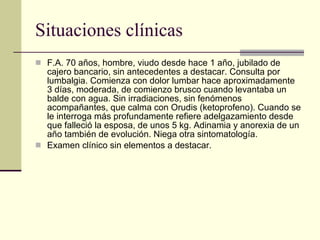 Situaciones clínicas F.A. 70 años, hombre, viudo desde hace 1 año, jubilado de cajero bancario, sin antecedentes a destacar. Consulta por lumbalgia. Comienza con dolor lumbar hace aproximadamente 3 días, moderada, de comienzo brusco cuando levantaba un balde con agua. Sin irradiaciones, sin fenómenos acompañantes, que calma con Orudis (ketoprofeno). Cuando se le interroga más profundamente refiere adelgazamiento desde que falleció la esposa, de unos 5 kg. Adinamia y anorexia de un año también de evolución. Niega otra sintomatología.  Examen clínico sin elementos a destacar.  