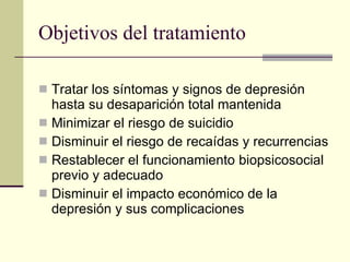 Objetivos del tratamiento Tratar los síntomas y signos de depresión hasta su desaparición total mantenida Minimizar el riesgo de suicidio Disminuir el riesgo de recaídas y recurrencias Restablecer el funcionamiento biopsicosocial previo y adecuado Disminuir el impacto económico de la depresión y sus complicaciones 