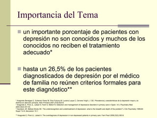 Importancia del Tema un importante porcentaje de pacientes con depresión no son conocidos y muchos de los conocidos no reciben el tratamiento adecuado*  hasta un 26,5% de los pacientes diagnosticados de depresión por el médico de familia no reúnen criterios formales para este diagnóstico** * Aragonés Benaiges E, Gutierrez Perez M, Pino Fortuny M, Lucena Luque C, Cervera Virgili J, I GE. Prevalencia y características de la depresión mayor y la distimia en atención primaria. Aten Primaria 2001;27(9):623-8.  * Aragonés E, Pinol JL, Labad A, Folch S, Melich N. Detection and management of depressive disorders in primary care in Spain. Int J Psychiatry Med 2004;34(4):331-43.  * Davidson JR, Meltzer-Brody SE. The underrecognition and undertreatment of depression: what is the breadth and depth of the problem? J Clin Psychiatry 1999;60 Suppl 7:4-9; discussion 10-1.  ** Aragonés E, Pinol JL, Labad A. The overdiagnosis of depression in non-depressed patients in primary care. Fam Pract 2006;23(3):363-8.   