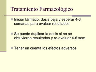 Tratamiento Farmacológico Iniciar fármaco, dosis baja y esperar 4-6 semanas para evaluar resultados Se puede duplicar la dosis si no se obtuvieron resultados y re-evaluar 4-6 sem Tener en cuenta los efectos adversos 