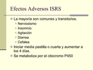 Efectos Adversos ISRS La mayoría son comunes y transitorios. Nerviosismo Insomnio Agitación Diarrea Cefalea Iniciar media pastilla o cuarta y aumentar a los 4 días. Se metaboliza por el citocromo P450 