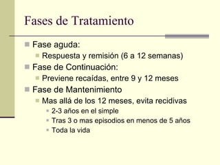Fases de Tratamiento Fase aguda: Respuesta y remisión (6 a 12 semanas) Fase de Continuación: Previene recaídas, entre 9 y 12 meses Fase de Mantenimiento Mas allá de los 12 meses, evita recidivas 2-3 años en el simple Tras 3 o mas episodios en menos de 5 años Toda la vida 