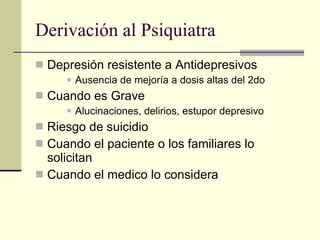 Derivación al Psiquiatra Depresión resistente a Antidepresivos Ausencia de mejoría a dosis altas del 2do  Cuando es Grave Alucinaciones, delirios, estupor depresivo Riesgo de suicidio Cuando el paciente o los familiares lo solicitan Cuando el medico lo considera 
