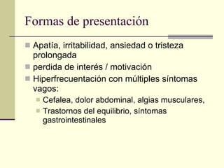 Formas de presentación Apatía, irritabilidad, ansiedad o tristeza prolongada perdida de interés / motivación Hiperfrecuentación con múltiples síntomas vagos: Cefalea, dolor abdominal, algias musculares,  Trastornos del equilibrio, síntomas gastrointestinales 