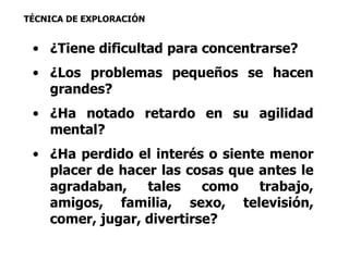 TÉCNICA DE EXPLORACIÓN 
• ¿Tiene dificultad para concentrarse? 
• ¿Los problemas pequeños se hacen 
grandes? 
• ¿Ha notado retardo en su agilidad 
mental? 
• ¿Ha perdido el interés o siente menor 
placer de hacer las cosas que antes le 
agradaban, tales como trabajo, 
amigos, familia, sexo, televisión, 
comer, jugar, divertirse? 
 
