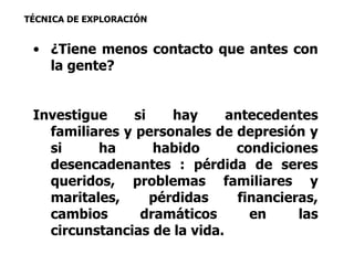 TÉCNICA DE EXPLORACIÓN 
• ¿Tiene menos contacto que antes con 
la gente? 
Investigue si hay antecedentes 
familiares y personales de depresión y 
si ha habido condiciones 
desencadenantes : pérdida de seres 
queridos, problemas familiares y 
maritales, pérdidas financieras, 
cambios dramáticos en las 
circunstancias de la vida. 
 