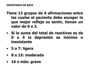 INVENTARIO DE BECK 
Tiene 13 grupos de 4 afirmaciones entre 
las cuales el paciente debe escoger la 
que mejor refleje su sentir, tienen un 
valor de 0 a 3. 
• Si la suma del total de reactivos es de 
0 a 4 la depresión es mínima o 
inexistente 
• 5 a 7: ligera 
• 8 a 15: moderada 
• 16 o más: grave 
 