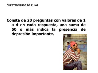 CUESTIONARIO DE ZUNG 
Consta de 20 preguntas con valores de 1 
a 4 en cada respuesta, una suma de 
50 o más indica la presencia de 
depresión importante. 
 