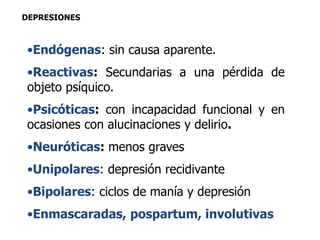 DEPRESIONES 
•Endógenas: sin causa aparente. 
•Reactivas: Secundarias a una pérdida de 
objeto psíquico. 
•Psicóticas: con incapacidad funcional y en 
ocasiones con alucinaciones y delirio. 
•Neuróticas: menos graves 
•Unipolares: depresión recidivante 
•Bipolares: ciclos de manía y depresión 
•Enmascaradas, pospartum, involutivas 
 