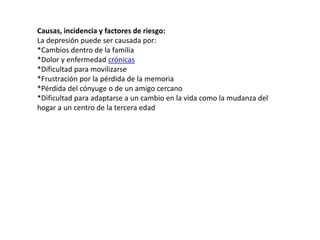 Causas, incidencia y factores de riesgo: 
La depresión puede ser causada por: 
*Cambios dentro de la familia 
*Dolor y enfermedad crónicas 
*Dificultad para movilizarse 
*Frustración por la pérdida de la memoria 
*Pérdida del cónyuge o de un amigo cercano 
*Dificultad para adaptarse a un cambio en la vida como la mudanza del 
hogar a un centro de la tercera edad 
 