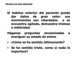 TÉCNICA DE EXPLORACIÓN 
El habitus exterior del paciente puede 
dar datos de gran valor: sus 
movimientos son retardados o se 
encuentra agitado, demuestra tristeza 
e infelicidad. 
Háganse preguntas encaminadas a 
averiguar su estado de animo 
• ¿Cómo se ha sentido últimamente? 
• Se ha sentido triste, como si nada le 
importara? 
 