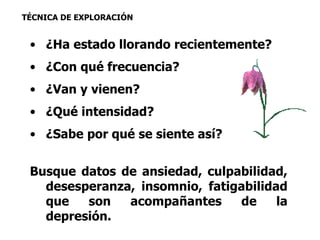 TÉCNICA DE EXPLORACIÓN 
• ¿Ha estado llorando recientemente? 
• ¿Con qué frecuencia? 
• ¿Van y vienen? 
• ¿Qué intensidad? 
• ¿Sabe por qué se siente así? 
Busque datos de ansiedad, culpabilidad, 
desesperanza, insomnio, fatigabilidad 
que son acompañantes de la 
depresión. 
 