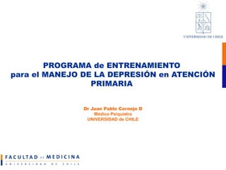 PROGRAMA de ENTRENAMIENTO
para el MANEJO DE LA DEPRESIÓN en ATENCIÓN
PRIMARIA
Dr Juan Pablo Cornejo D
Médico Psiquiatra
UNIVERSIDAD de CHILE
 