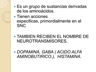  Es un grupo de sustancias derivadas
  de los aminoácidos.
 Tienen acciones
  especificas, primordialmente en el
  SNC

   TAMBIEN RECIBEN EL NOMBRE DE
    NEUROTRANSMISORES.

   DOPAMINA, GABA ( ACIDO ALFA
    AMINOBUTIRICO.), HISTAMINA.
 