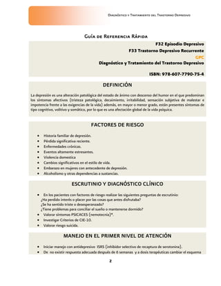 Diagnóstico y Tratamiento del Trastorno Depresivo
2
F32 Episodio Depresivo
F33 Trastorno Depresivo Recurrente
GPC
Diagnóstico y Tratamiento del Trastorno Depresivo
ISBN: 978-607-7790-75-4
DEFINICIÓN
La depresión es una alteración patológica del estado de ánimo con descenso del humor en el que predominan
los síntomas afectivos (tristeza patológica, decaimiento, irritabilidad, sensación subjetiva de malestar e
impotencia frente a las exigencias de la vida) además, en mayor o menor grado, están presentes síntomas de
tipo cognitivo, volitivo y somático, por lo que es una afectación global de la vida psíquica.
FACTORES DE RIESGO
 Historia familiar de depresión.
 Pérdida significativa reciente.
 Enfermedades crónicas.
 Eventos altamente estresantes.
 Violencia domestica
 Cambios significativos en el estilo de vida.
 Embarazo en mujeres con antecedente de depresión.
 Alcoholismo y otras dependencias a sustancias.
ESCRUTINIO Y DIAGNÓSTICO CLÍNICO
 En los pacientes con factores de riesgo realizar las siguientes preguntas de escrutinio:
¿Ha perdido interés o placer por las cosas que antes disfrutaba?
¿Se ha sentido triste o desesperanzado?
¿Tiene problemas para conciliar el sueño o mantenerse dormido?
 Valorar síntomas PSICACES (nemotecnia)*.
 Investigar Criterios de CIE-10.
 Valorar riesgo suicida.
MANEJO EN EL PRIMER NIVEL DE ATENCIÓN
 Iniciar manejo con antidepresivo ISRS (inhibidor selectivo de recaptura de serotonina).
 De no existir respuesta adecuada después de 6 semanas y a dosis terapéuticas cambiar el esquema
Guía de Referencia Rápida
 