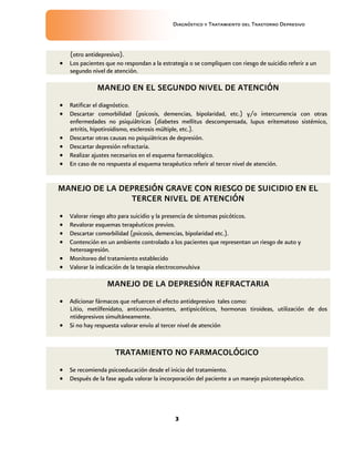 Diagnóstico y Tratamiento del Trastorno Depresivo
3
(otro antidepresivo).
 Los pacientes que no respondan a la estrategia o se compliquen con riesgo de suicidio referir a un
segundo nivel de atención.
MANEJO EN EL SEGUNDO NIVEL DE ATENCIÓN
 Ratificar el diagnóstico.
 Descartar comorbilidad (psicosis, demencias, bipolaridad, etc.) y/o intercurrencia con otras
enfermedades no psiquiátricas (diabetes mellitus descompensada, lupus eritematoso sistémico,
artritis, hipotiroidismo, esclerosis múltiple, etc.).
 Descartar otras causas no psiquiátricas de depresión.
 Descartar depresión refractaria.
 Realizar ajustes necesarios en el esquema farmacológico.
 En caso de no respuesta al esquema terapéutico referir al tercer nivel de atención.
MANEJO DE LA DEPRESIÓN GRAVE CON RIESGO DE SUICIDIO EN EL
TERCER NIVEL DE ATENCIÓN
 Valorar riesgo alto para suicidio y la presencia de síntomas psicóticos.
 Revalorar esquemas terapéuticos previos.
 Descartar comorbilidad (psicosis, demencias, bipolaridad etc.).
 Contención en un ambiente controlado a los pacientes que representan un riesgo de auto y
heteroagresión.
 Monitoreo del tratamiento establecido
 Valorar la indicación de la terapia electroconvulsiva
MANEJO DE LA DEPRESIÓN REFRACTARIA
 Adicionar fármacos que refuercen el efecto antidepresivo tales como:
Litio, metilfenidato, anticonvulsivantes, antipsicóticos, hormonas tiroideas, utilización de dos
ntidepresivos simultáneamente.
 Si no hay respuesta valorar envío al tercer nivel de atención
TRATAMIENTO NO FARMACOLÓGICO
 Se recomienda psicoeducación desde el inicio del tratamiento.
 Después de la fase aguda valorar la incorporación del paciente a un manejo psicoterapéutico.
 