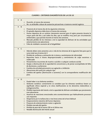 Diagnóstico y Tratamiento del Trastorno Depresivo
5
CUADRO I. CRITERIOS DIAGNÓSTICOS DE LA CIE-10
 A
o Duración, al menos dos semanas
o No es atribuible a abuso de sustancias psicoactivas o trastorno mental orgánico
 B
o Presencia de al menos dos de los siguientes síntomas:
o El episodio depresivo debe durar al menos dos semanas.
o Humor depresivo de un carácter claramente anormal para el sujeto presente durante la
mayor parte del día y casi todos los días, que se modifica muy poco por circunstancias
ambientales y que persiste durante al menos dos semanas.
o Marcada pérdida de los intereses o de la capacidad de disfrutar de las actividades que
anteriormente eran placenteras
o Falta de vitalidad o aumento de la fatigabilidad
 C
o Además deben estar presentes uno o más de los síntomas de la siguiente lista para que la
suma total sea al menos de 4
o Pérdida de confianza y estimación de si mismo y sentimientos de inferioridad
o Reproches hacia si mismo desproporcionados y sentimientos de culpa excesivos e
inadecuada
o Pensamientos recurrentes de muerte o suicidio o cualquier conducta suicida
o Quejas o disminución de la capacidad de concentrarse y de pensar acompañadas de falta
de decisiones y vacilaciones
o Cambios de actividad psicomotriz con agitación o inhibición
o Alteraciones del sueño de cualquier tipo
o Cambios del apetito (disminución o aumento) con la correspondiente modificación del
peso.
 D
o Puede haber o no síndrome somático.
o Síndrome somático: comúnmente se considera que los síntomas somáticos tienen un
significado clínico especial y en otras clasificaciones se les denomina melancólicos o
endogenomorfos.
o Pérdida importante del interés o de la capacidad de disfrutar actividades que previamente
eran placenteras
o Ausencia de reacciones emocionales ante acontecimientos que habitualmente provocan
una respuesta.
o Despertarse por la mañana dos o mas horas antes de la hora habitual
o Empeoramiento matutino del humor depresivo
o Presencia de enlentecimiento motor o agitación
o Pérdida marcada del apetito
o Pérdida de peso del al menos 5% en el último mes
o Notable disminución del interés sexual
 