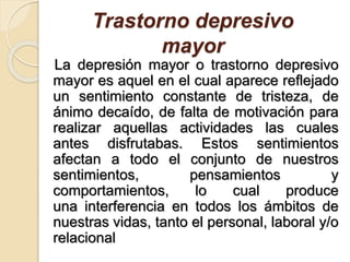Trastorno depresivo
mayor
La depresión mayor o trastorno depresivo
mayor es aquel en el cual aparece reflejado
un sentimiento constante de tristeza, de
ánimo decaído, de falta de motivación para
realizar aquellas actividades las cuales
antes disfrutabas. Estos sentimientos
afectan a todo el conjunto de nuestros
sentimientos, pensamientos y
comportamientos, lo cual produce
una interferencia en todos los ámbitos de
nuestras vidas, tanto el personal, laboral y/o
relacional
 