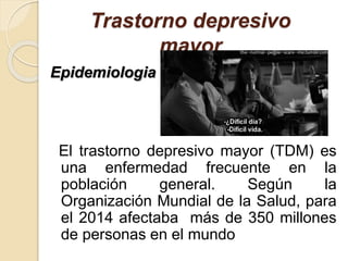 Trastorno depresivo
mayor
Epidemiologia
El trastorno depresivo mayor (TDM) es
una enfermedad frecuente en la
población general. Según la
Organización Mundial de la Salud, para
el 2014 afectaba más de 350 millones
de personas en el mundo
 