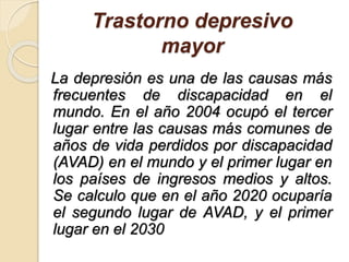 Trastorno depresivo
mayor
La depresión es una de las causas más
frecuentes de discapacidad en el
mundo. En el año 2004 ocupó el tercer
lugar entre las causas más comunes de
años de vida perdidos por discapacidad
(AVAD) en el mundo y el primer lugar en
los países de ingresos medios y altos.
Se calculo que en el año 2020 ocuparía
el segundo lugar de AVAD, y el primer
lugar en el 2030
 
