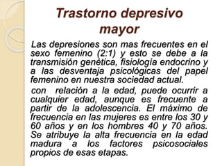 Trastorno depresivo
mayor
Las depresiones son mas frecuentes en el
sexo femenino (2:1) y esto se debe a la
transmisión genética, fisiología endocrino y
a las desventaja psicológicas del papel
femenino en nuestra sociedad actual.
con relación a la edad, puede ocurrir a
cualquier edad, aunque es frecuente a
partir de la adolescencia. El máximo de
frecuencia en las mujeres es entre los 30 y
60 años y en los hombres 40 y 70 años.
Se atribuye la alta frecuencia en la edad
madura a los factores psicosociales
propios de esas etapas.
 