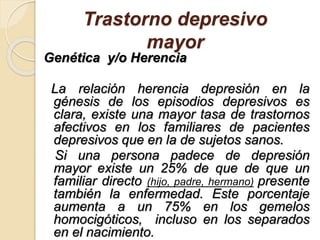 Trastorno depresivo
mayor
Genética y/o Herencia
La relación herencia depresión en la
génesis de los episodios depresivos es
clara, existe una mayor tasa de trastornos
afectivos en los familiares de pacientes
depresivos que en la de sujetos sanos.
Si una persona padece de depresión
mayor existe un 25% de que de que un
familiar directo (hijo, padre, hermano) presente
también la enfermedad. Este porcentaje
aumenta a un 75% en los gemelos
homocigóticos, incluso en los separados
en el nacimiento.
 