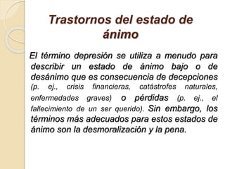 Trastornos del estado de
ánimo
El término depresión se utiliza a menudo para
describir un estado de ánimo bajo o de
desánimo que es consecuencia de decepciones
(p. ej., crisis financieras, catástrofes naturales,
enfermedades graves) o pérdidas (p. ej., el
fallecimiento de un ser querido). Sin embargo, los
términos más adecuados para estos estados de
ánimo son la desmoralización y la pena.
 