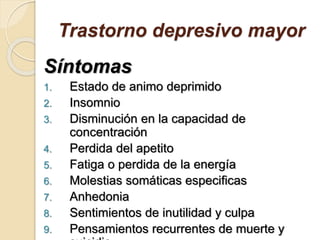 Trastorno depresivo mayor
Síntomas
1. Estado de animo deprimido
2. Insomnio
3. Disminución en la capacidad de
concentración
4. Perdida del apetito
5. Fatiga o perdida de la energía
6. Molestias somáticas especificas
7. Anhedonia
8. Sentimientos de inutilidad y culpa
9. Pensamientos recurrentes de muerte y
 