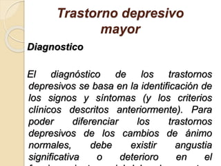 Trastorno depresivo
mayor
Diagnostico
El diagnóstico de los trastornos
depresivos se basa en la identificación de
los signos y síntomas (y los criterios
clínicos descritos anteriormente). Para
poder diferenciar los trastornos
depresivos de los cambios de ánimo
normales, debe existir angustia
significativa o deterioro en el
 