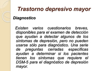 Trastorno depresivo mayor
Diagnostico
Existen varios cuestionarios breves,
disponibles para el examen de detección
que ayudan a detectar algunos de los
síntomas de depresión, pero no pueden
usarse sólo para diagnóstico. Una serie
de preguntas cerradas específicas
ayudan a determinar si los pacientes
tienen los síntomas que requiere el
DSM-5 para el diagnóstico de depresión
mayor.
 